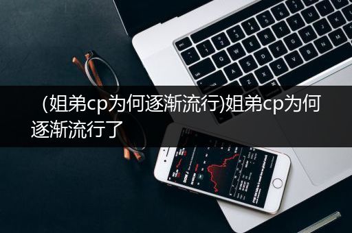 （姐弟cp为何逐渐流行)姐弟cp为何逐渐流行了